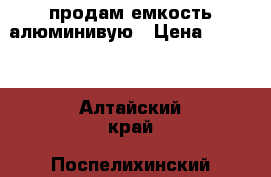 продам емкость алюминивую › Цена ­ 3 000 - Алтайский край, Поспелихинский р-н, Клепечиха с. Другое » Продам   . Алтайский край